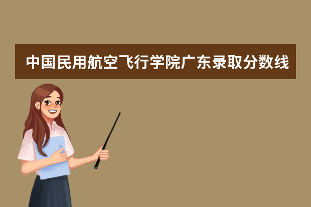 中国民用航空飞行学院广东录取分数线是多少 中国民用航空飞行学院广东招生人数多少